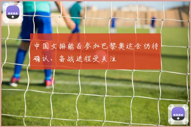 中国女排能否参加巴黎奥运会仍待确认,备战进程受关注