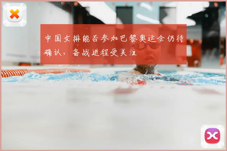 中国女排能否参加巴黎奥运会仍待确认，备战进程受关注