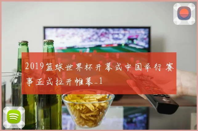 2019篮球世界杯开幕式中国举行 赛事正式拉开帷幕_1