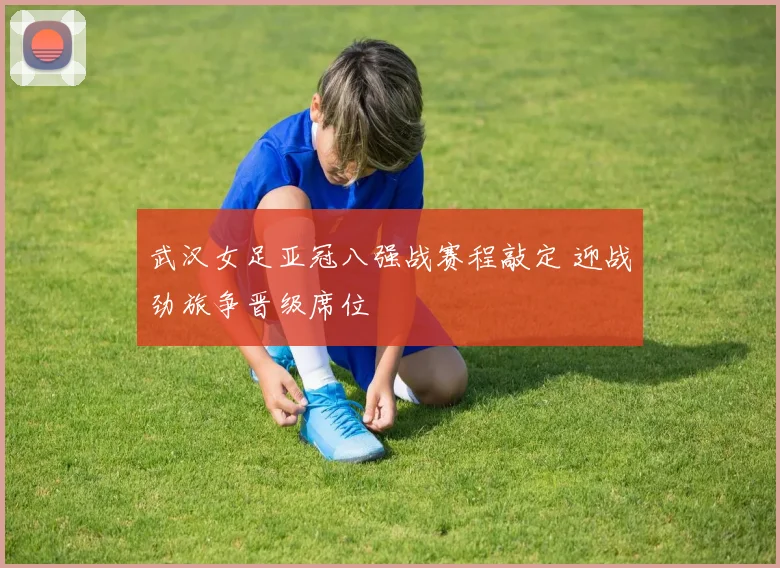 武汉女足亚冠八强战赛程敲定 迎战劲旅争晋级席位