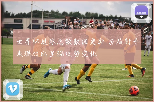 世界杯进球总数数据更新 历届射手表现对比呈现攻势变化