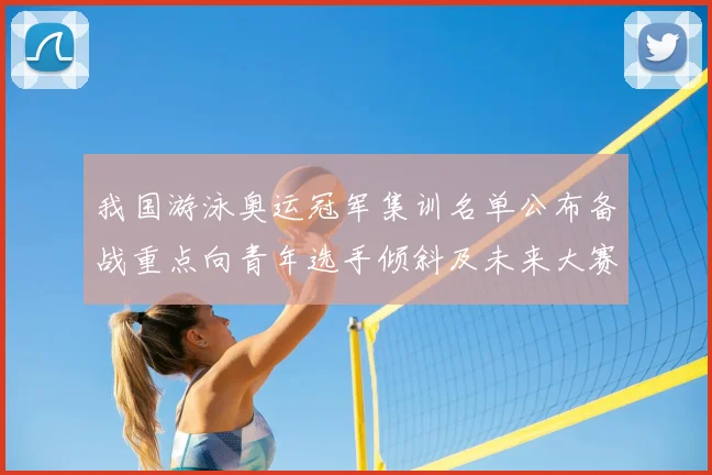 我国游泳奥运冠军集训名单公布备战重点向青年选手倾斜及未来大赛布局