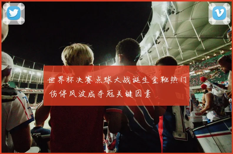 世界杯决赛点球大战诞生金靴热门 伤停风波成夺冠关键因素
