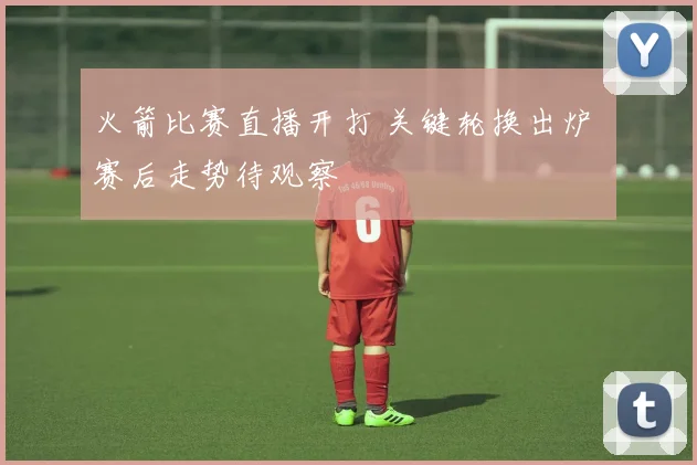 火箭比赛直播开打 关键轮换出炉 赛后走势待观察