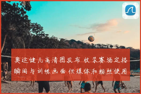 奥运健儿高清图发布 收录赛场定格瞬间与训练画面 供媒体和粉丝使用