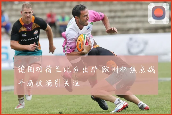 德国对荷兰比分出炉 欧洲杯焦点战平局收场引关注