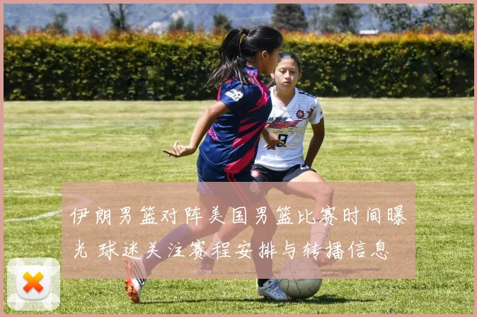 伊朗男篮对阵美国男篮比赛时间曝光 球迷关注赛程安排与转播信息