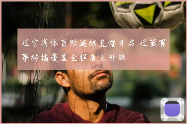 辽宁省体育频道线直播开启 辽篮赛事转播覆盖全程看点升级