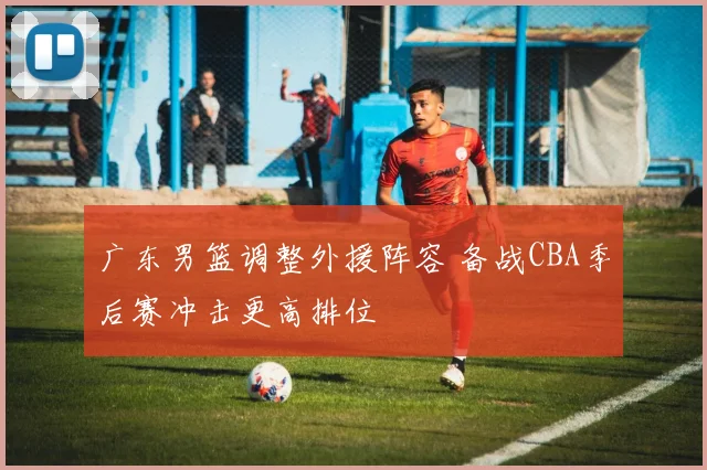 广东男篮调整外援阵容 备战CBA季后赛冲击更高排位