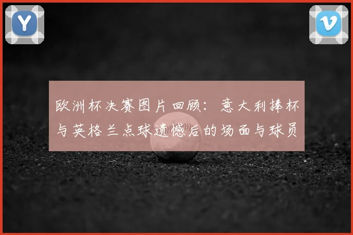 欧洲杯决赛图片回顾：意大利捧杯与英格兰点球遗憾后的场面与球员细节