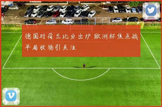 德国对荷兰比分出炉 欧洲杯焦点战平局收场引关注