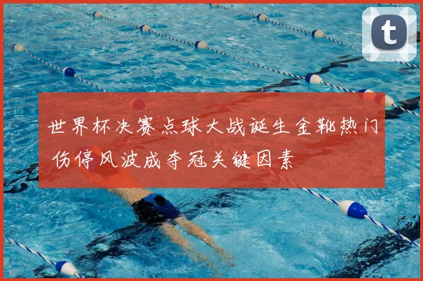 世界杯决赛点球大战诞生金靴热门 伤停风波成夺冠关键因素