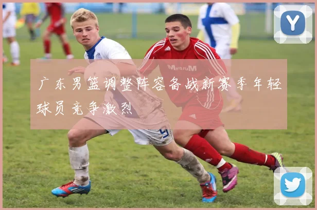 广东男篮调整阵容备战新赛季年轻球员竞争激烈