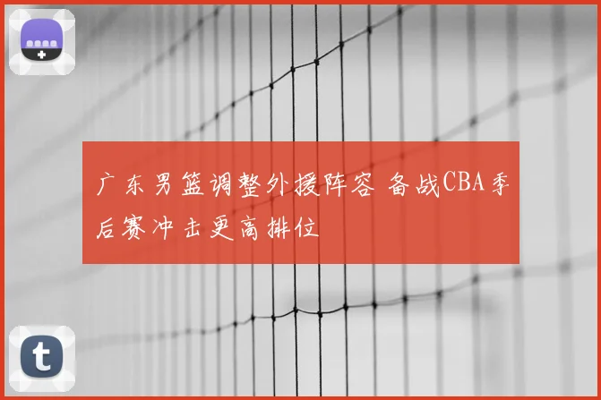 广东男篮调整外援阵容 备战CBA季后赛冲击更高排位