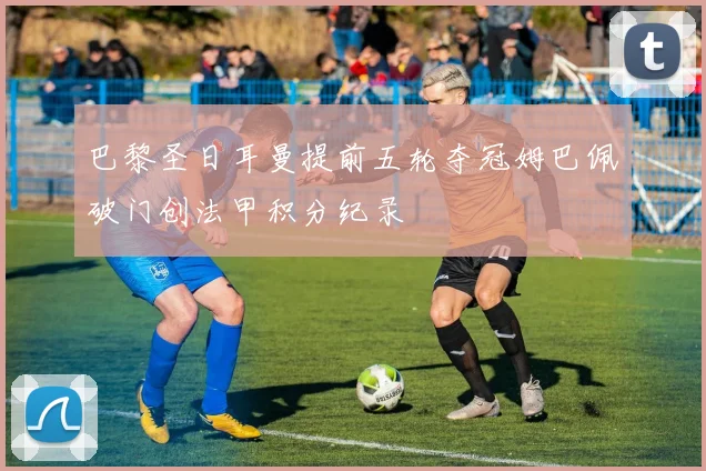 巴黎圣日耳曼提前五轮夺冠姆巴佩破门创法甲积分纪录