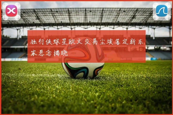 独行侠球星欧文交易尘埃落定新东家悬念揭晓