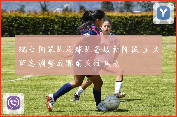 瑞士国家队足球队备战新阶段 主力阵容调整成赛前关注焦点