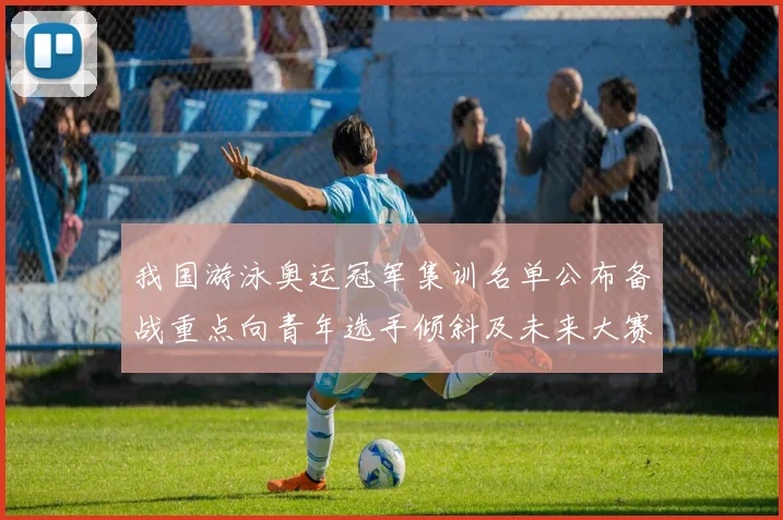 我国游泳奥运冠军集训名单公布备战重点向青年选手倾斜及未来大赛布局