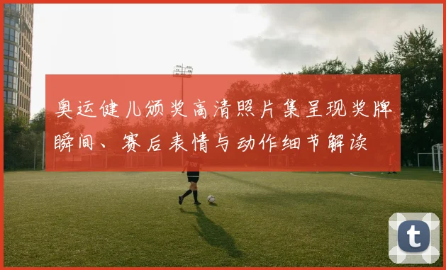 奥运健儿颁奖高清照片集呈现奖牌瞬间、赛后表情与动作细节解读