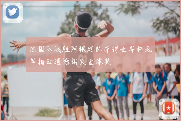 法国队战胜阿根廷队夺得世界杯冠军梅西遗憾错失金球奖