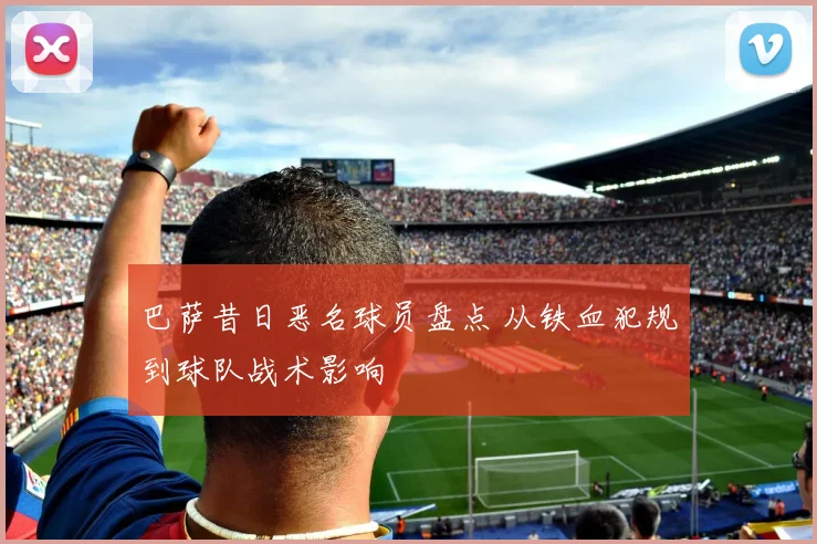 巴萨昔日恶名球员盘点 从铁血犯规到球队战术影响